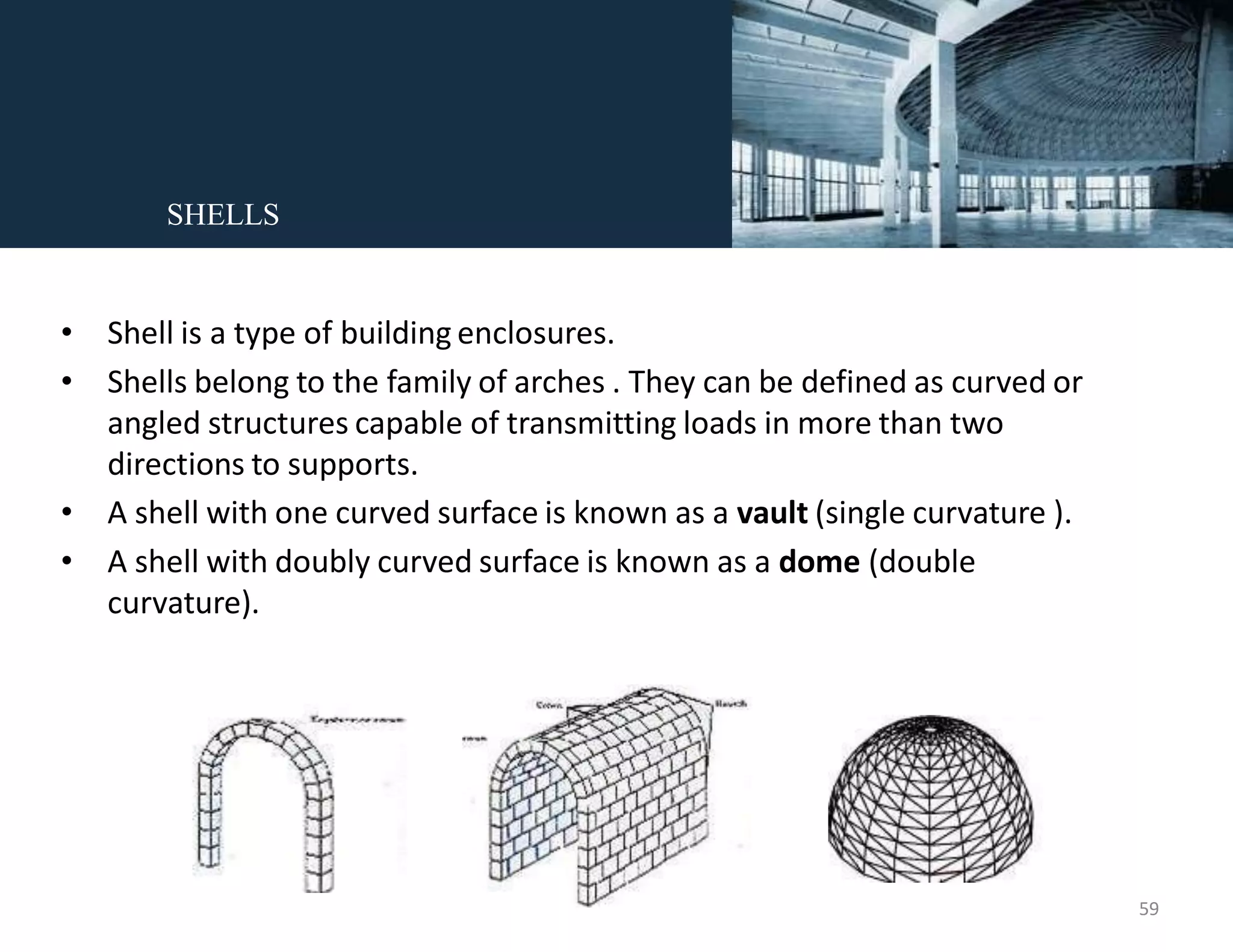 • Shell is a type of building enclosures.
• Shells belong to the family of arches . They can be defined as curved or
angled structures capable of transmitting loads in more than two
directions to supports.
• A shell with one curved surface is known as a vault (single curvature ).
• A shell with doubly curved surface is known as a dome (double
curvature).
SHELLS
59
 
