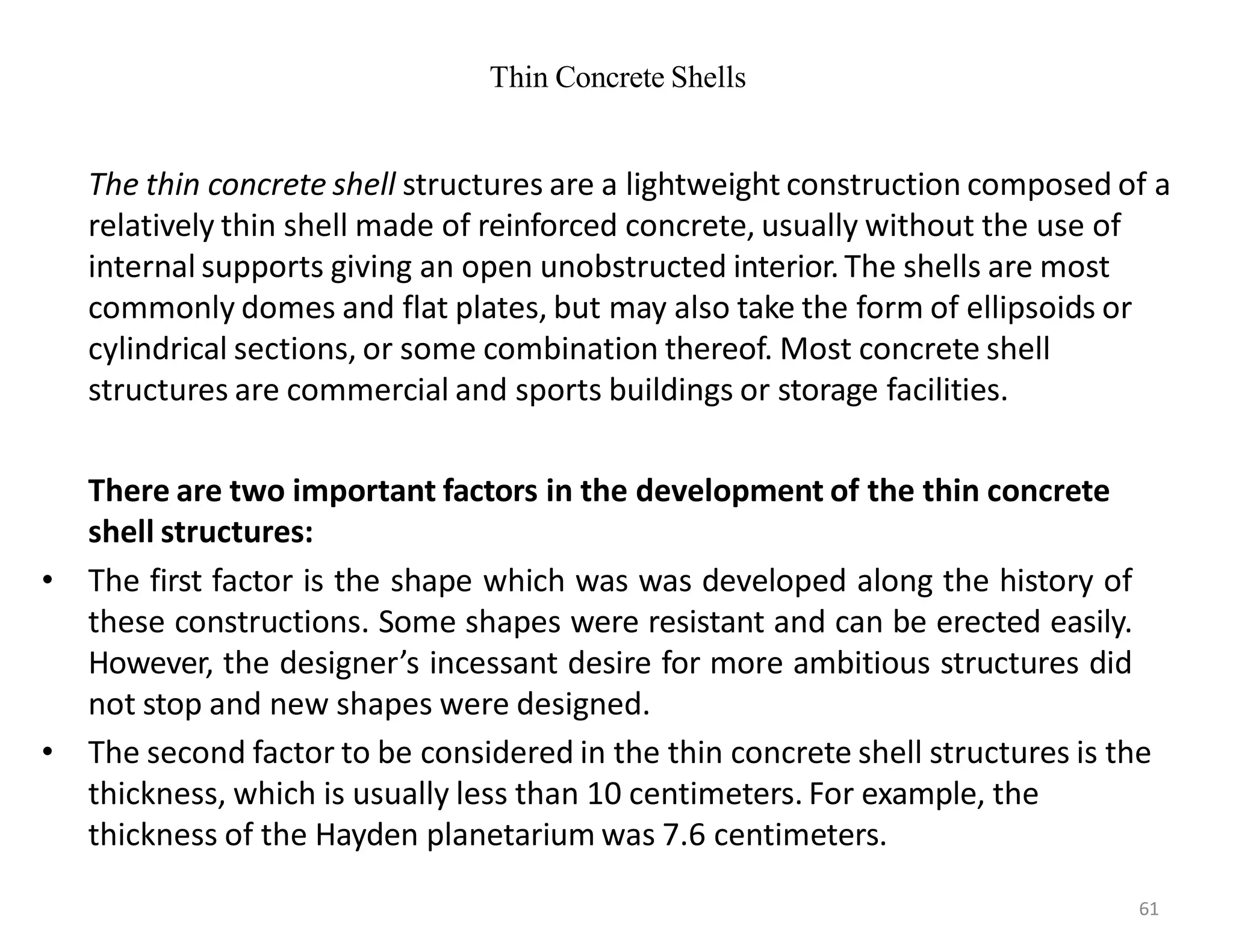 Thin Concrete Shells
The thin concrete shell structures are a lightweight construction composed of a
relatively thin shell made of reinforced concrete, usually without the use of
internal supports giving an open unobstructed interior. The shells are most
commonly domes and flat plates, but may also take the form of ellipsoids or
cylindrical sections, or some combination thereof. Most concrete shell
structures are commercial and sports buildings or storage facilities.
There are two important factors in the development of the thin concrete
shell structures:
• The first factor is the shape which was was developed along the history of
these constructions. Some shapes were resistant and can be erected easily.
However, the designer’s incessant desire for more ambitious structures did
not stop and new shapes were designed.
• The second factor to be considered in the thin concrete shell structures is the
thickness, which is usually less than 10 centimeters. For example, the
thickness of the Hayden planetarium was 7.6 centimeters.
61
 