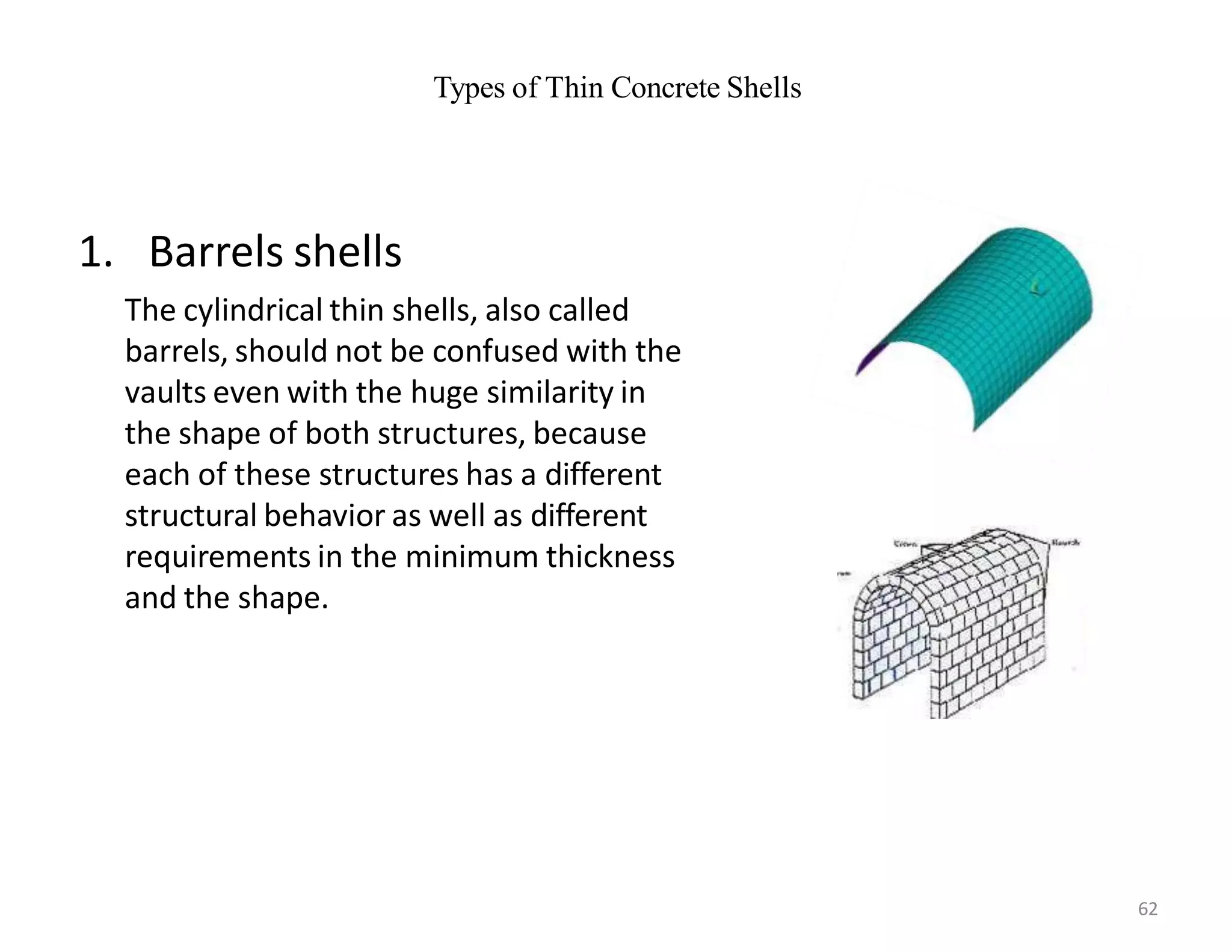 Types of Thin Concrete Shells
1. Barrels shells
The cylindrical thin shells, also called
barrels, should not be confused with the
vaults even with the huge similarity in
the shape of both structures, because
each of these structures has a different
structural behavior as well as different
requirements in the minimum thickness
and the shape.
62
 