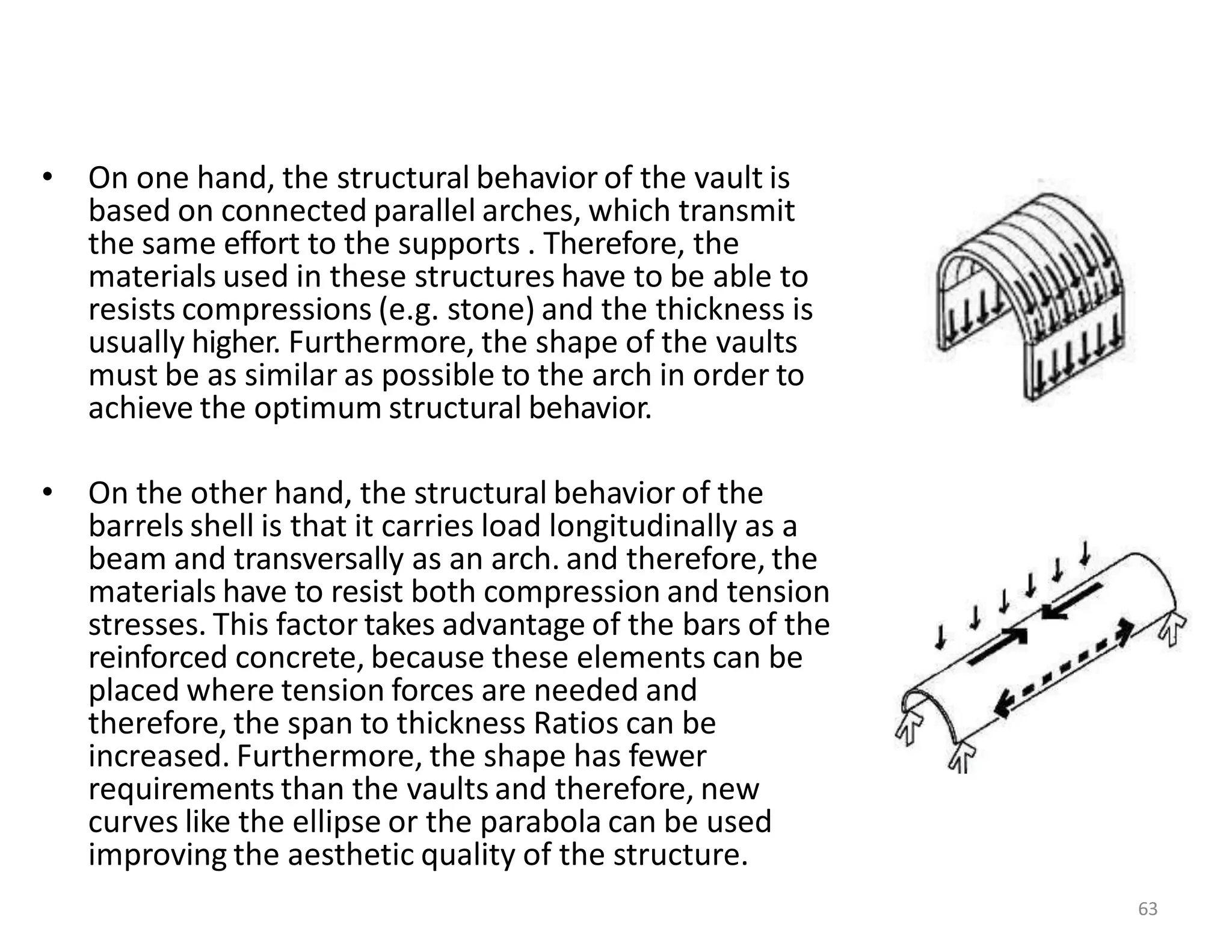 • On one hand, the structural behavior of the vault is
based on connected parallel arches, which transmit
the same effort to the supports . Therefore, the
materials used in these structures have to be able to
resists compressions (e.g. stone) and the thickness is
usually higher. Furthermore, the shape of the vaults
must be as similar as possible to the arch in order to
achieve the optimum structural behavior.
• On the other hand, the structural behavior of the
barrels shell is that it carries load longitudinally as a
beam and transversally as an arch. and therefore, the
materials have to resist both compression and tension
stresses. This factor takes advantage of the bars of the
reinforced concrete, because these elements can be
placed where tension forces are needed and
therefore, the span to thickness Ratios can be
increased. Furthermore, the shape has fewer
requirements than the vaults and therefore, new
curves like the ellipse or the parabola can be used
improving the aesthetic quality of the structure.
63
 