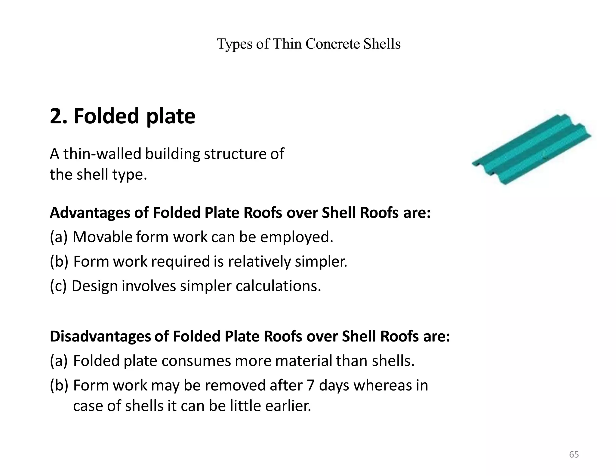 Types of Thin Concrete Shells
2. Folded plate
A thin-walled building structure of
the shell type.
Advantages of Folded Plate Roofs over Shell Roofs are:
(a) Movable form work can be employed.
(b) Form work required is relatively simpler.
(c) Design involves simpler calculations.
Disadvantages of Folded Plate Roofs over Shell Roofs are:
(a) Folded plate consumes more material than shells.
(b) Form work may be removed after 7 days whereas in
case of shells it can be little earlier.
65
 