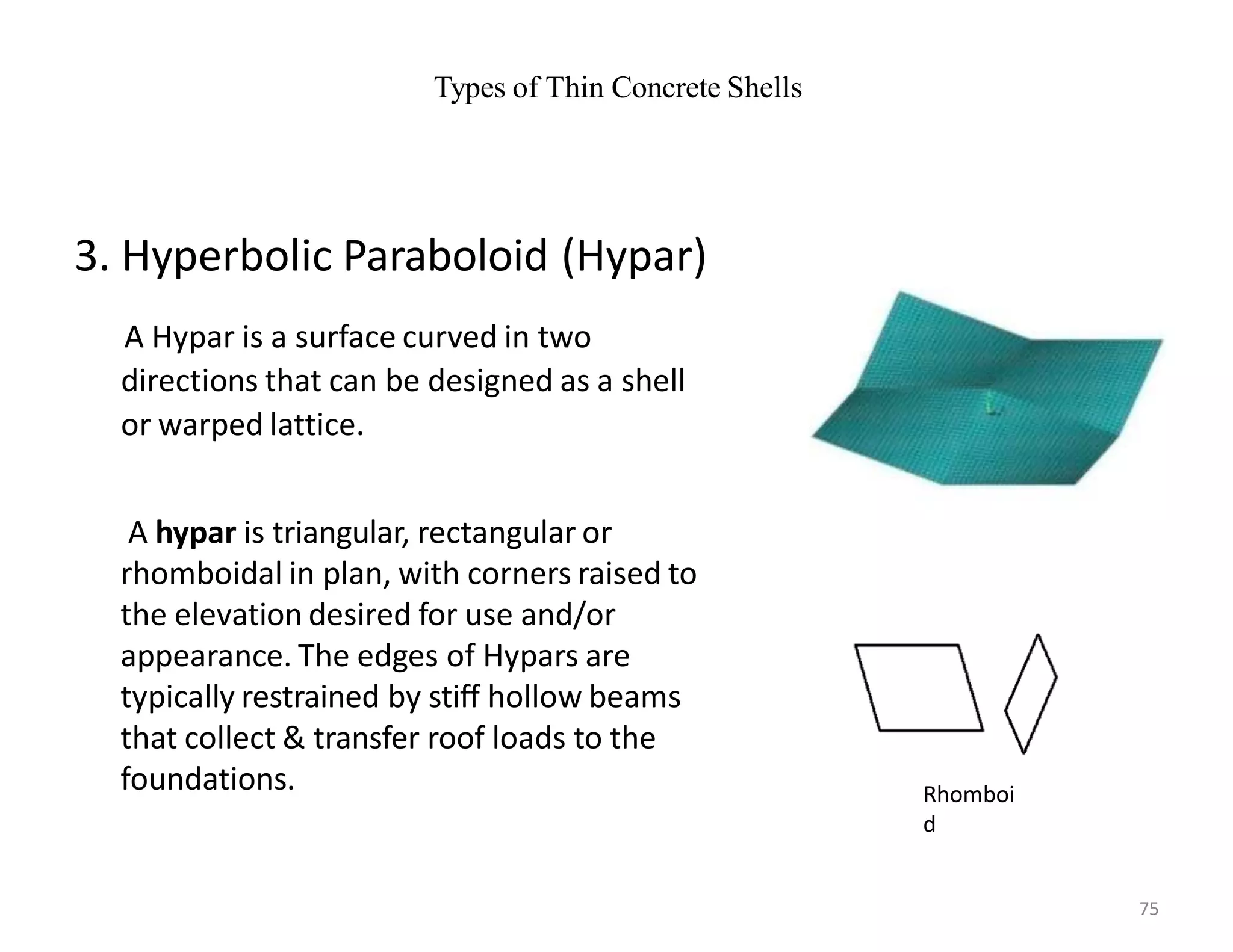 Types of Thin Concrete Shells
3. Hyperbolic Paraboloid (Hypar)
A Hypar is a surface curved in two
directions that can be designed as a shell
or warped lattice.
A hypar is triangular, rectangular or
rhomboidal in plan, with corners raised to
the elevation desired for use and/or
appearance. The edges of Hypars are
typically restrained by stiff hollow beams
that collect & transfer roof loads to the
foundations. Rhomboi
d
75
 