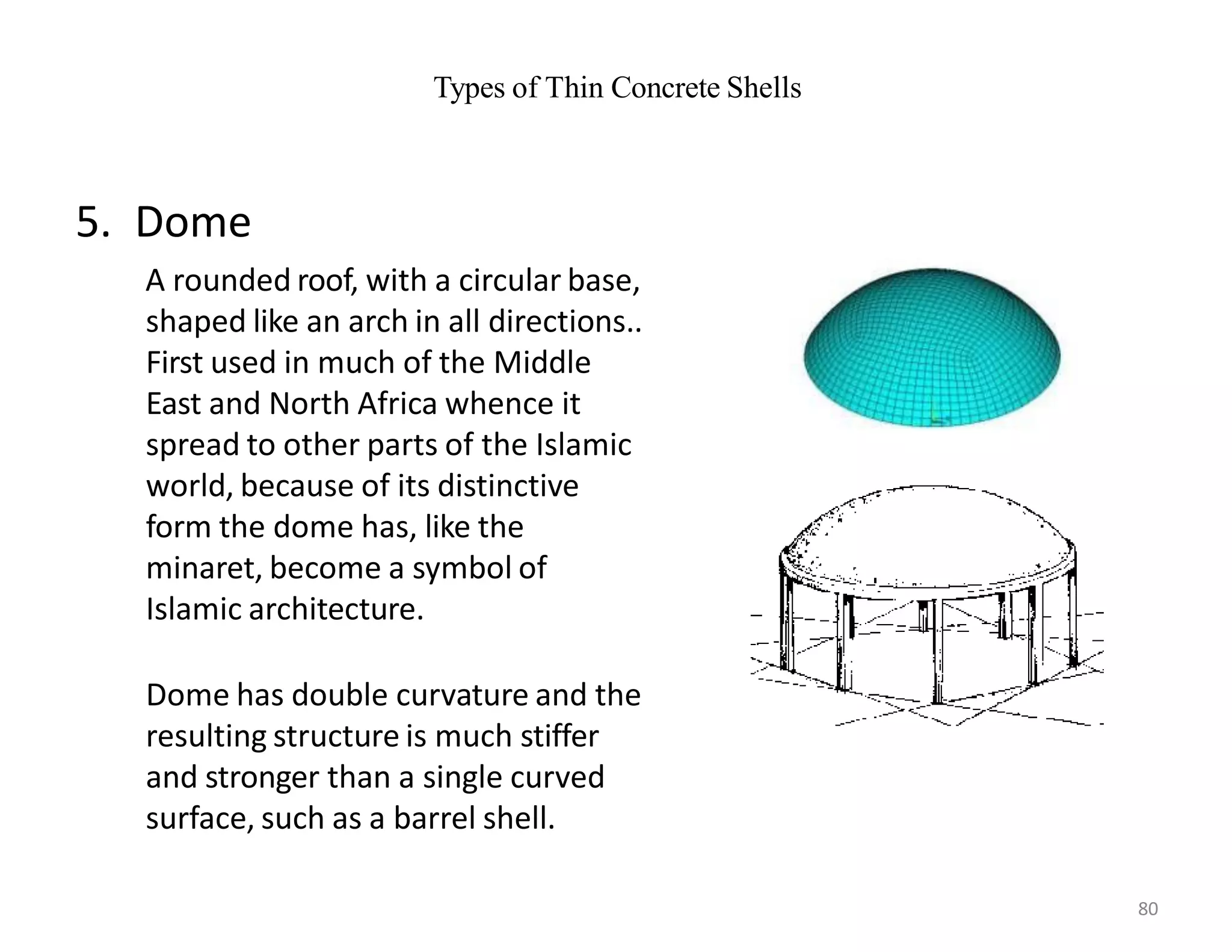 Types of Thin Concrete Shells
5. Dome
A rounded roof, with a circular base,
shaped like an arch in all directions..
First used in much of the Middle
East and North Africa whence it
spread to other parts of the Islamic
world, because of its distinctive
form the dome has, like the
minaret, become a symbol of
Islamic architecture.
Dome has double curvature and the
resulting structure is much stiffer
and stronger than a single curved
surface, such as a barrel shell.
80
 