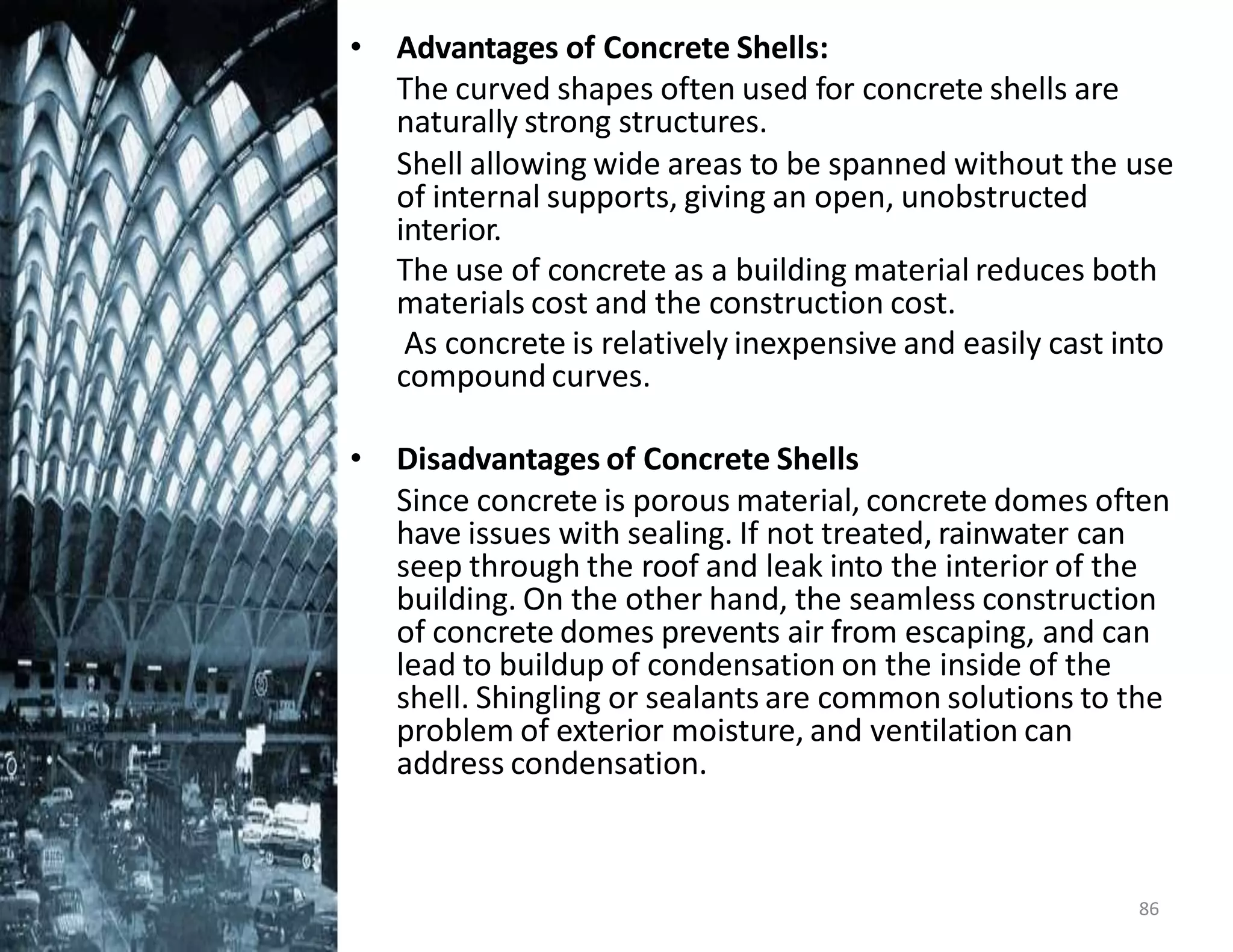 • Advantages of Concrete Shells:
The curved shapes often used for concrete shells are
naturally strong structures.
Shell allowing wide areas to be spanned without the use
of internal supports, giving an open, unobstructed
interior.
The use of concrete as a building material reduces both
materials cost and the construction cost.
As concrete is relatively inexpensive and easily cast into
compound curves.
• Disadvantages of Concrete Shells
Since concrete is porous material, concrete domes often
have issues with sealing. If not treated, rainwater can
seep through the roof and leak into the interior of the
building. On the other hand, the seamless construction
of concrete domes prevents air from escaping, and can
lead to buildup of condensation on the inside of the
shell. Shingling or sealants are common solutions to the
problem of exterior moisture, and ventilation can
address condensation.
86
 