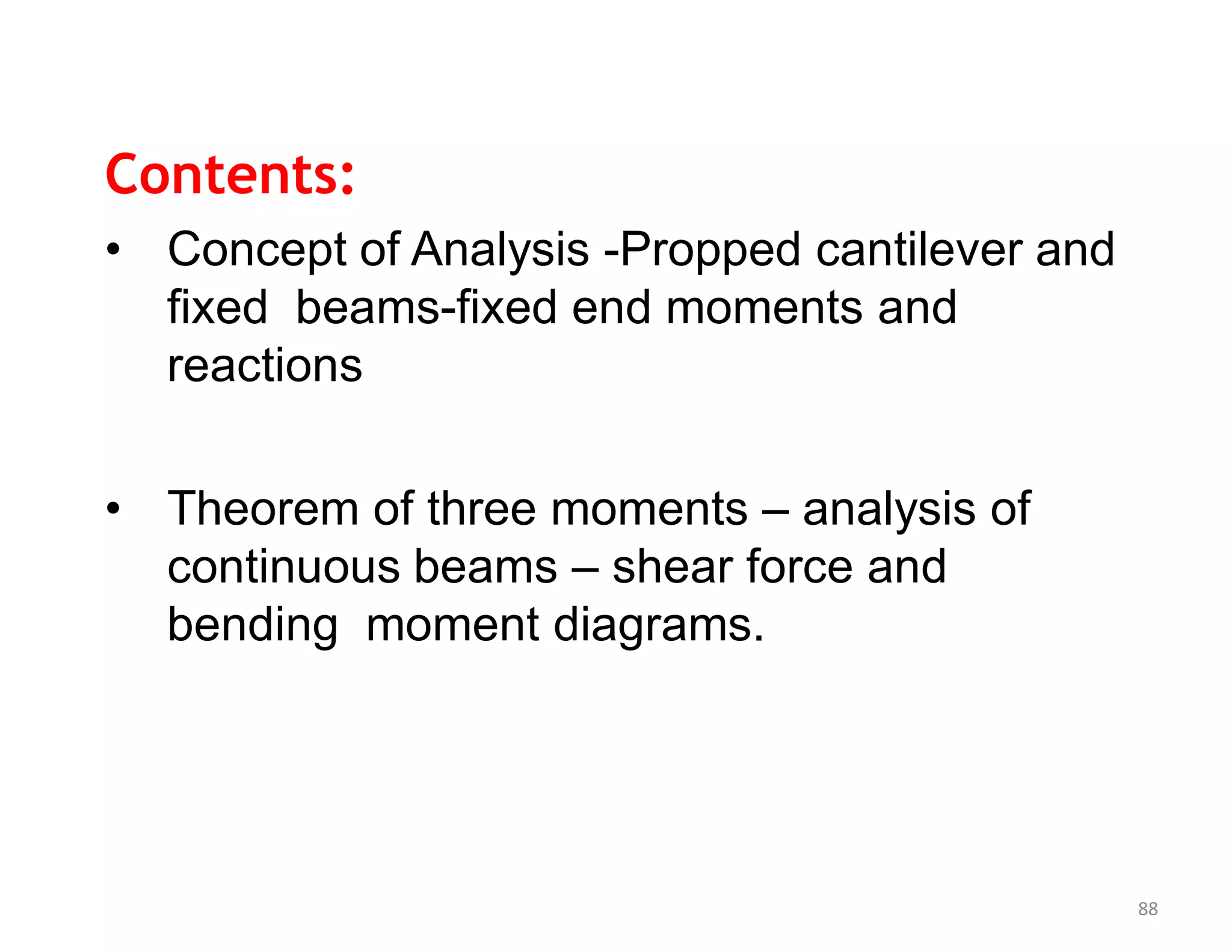 Contents:
• Concept of Analysis -Propped cantilever and
fixed beams-fixed end moments and
reactions
• Theorem of three moments – analysis of
continuous beams – shear force and
bending moment diagrams.
88
 