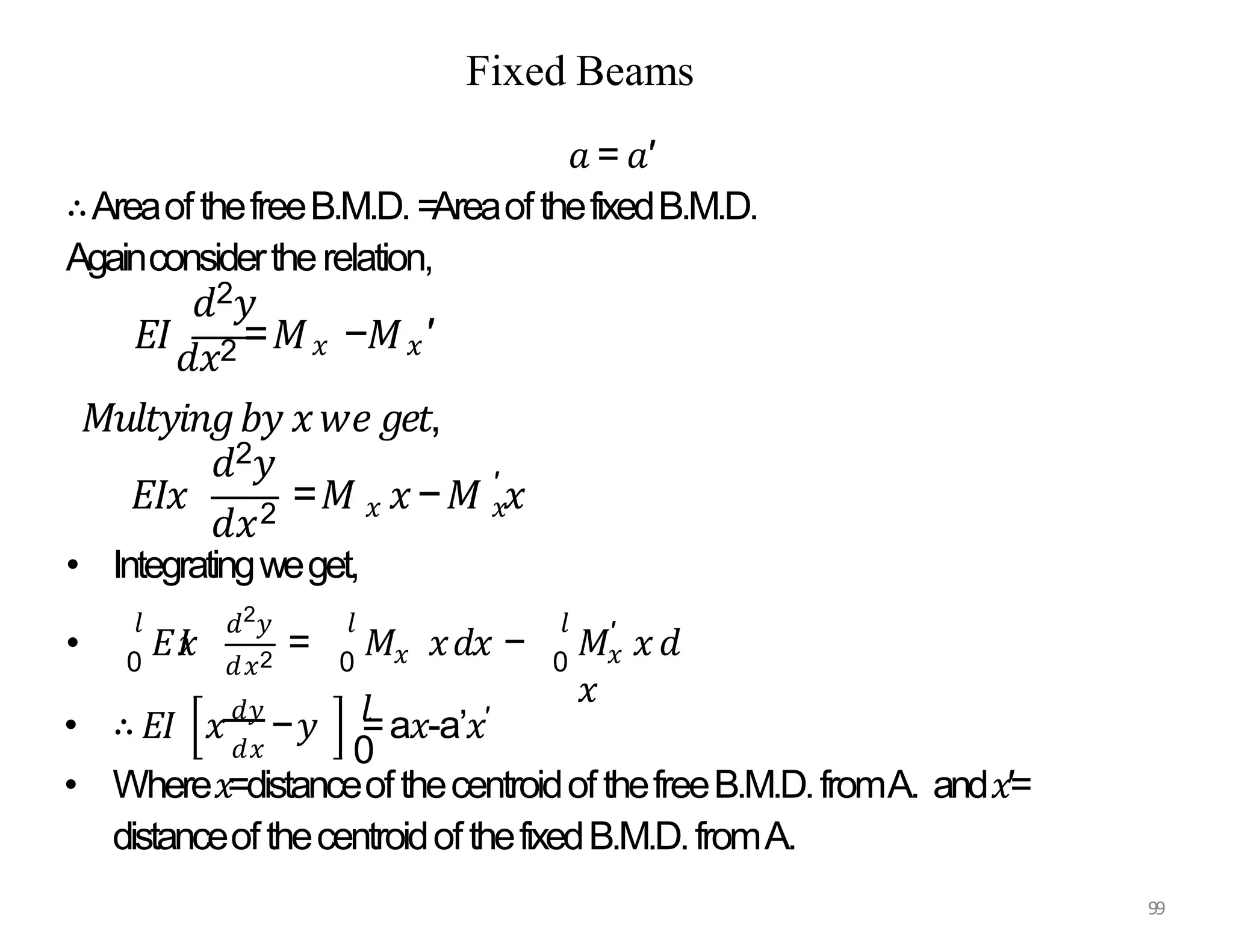 • Integratingweget,
•
2
𝑑𝑥2
𝐸𝐼
𝑥 = 𝑥
𝑀 𝑥𝑑𝑥 − 𝑥
′
𝑀 𝑥𝑑
𝑥
𝑙
0
𝑙
0
𝑙 𝑑 𝑦
0
𝑑𝑥 0
• ∴ 𝐸𝐼 𝑥𝑑𝑦
−𝑦 𝑙
=a𝑥-a’𝑥′
• Where𝑥=distanceofthecentroidofthefreeB.M.D.fromA. and𝑥′=
distanceofthecentroidofthefixedB.M.D.fromA.
Fixed Beams
𝑑2𝑦
𝑎 = 𝑎′
∴AreaofthefreeB.M.D.=AreaofthefixedB.M.D.
Againconsidertherelation,
𝐸𝐼
𝑑𝑥2 =𝑀𝑥 −𝑀𝑥′
𝑑2𝑦
𝑑𝑥2 𝑥 𝑥
99
′
𝐸𝐼𝑥 =𝑀 𝑥−𝑀 𝑥
𝑀𝑢𝑙𝑡𝑦𝑖𝑛𝑔𝑏𝑦 𝑥𝑤𝑒𝑔𝑒𝑡,
 