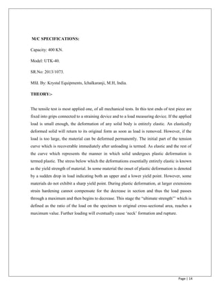 Page | 14
M/C SPECIFICATIONS:
Capacity: 400 KN.
Model: UTK-40.
SR.No: 2013/1073.
Mfd. By: Krystal Equipments, Ichalkaranji, M.H, India.
THEORY:-
The tensile test is most applied one, of all mechanical tests. In this test ends of test piece are
fixed into grips connected to a straining device and to a load measuring device. If the applied
load is small enough, the deformation of any solid body is entirely elastic. An elastically
deformed solid will return to its original form as soon as load is removed. However, if the
load is too large, the material can be deformed permanently. The initial part of the tension
curve which is recoverable immediately after unloading is termed. As elastic and the rest of
the curve which represents the manner in which solid undergoes plastic deformation is
termed plastic. The stress below which the deformations essentially entirely elastic is known
as the yield strength of material. In some material the onset of plastic deformation is denoted
by a sudden drop in load indicating both an upper and a lower yield point. However, some
materials do not exhibit a sharp yield point. During plastic deformation, at larger extensions
strain hardening cannot compensate for the decrease in section and thus the load passes
through a maximum and then begins to decrease. This stage the “ultimate strength”‟ which is
defined as the ratio of the load on the specimen to original cross-sectional area, reaches a
maximum value. Further loading will eventually cause „neck‟ formation and rupture.
 
