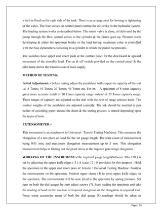 Page | 16
which is fitted on the right side of the tank. There is an arrangement for loosing or tightening
of the valve. The four valves on control panel control the oil stroke in the hydraulic system.
The loading system works as described below. The return valve is close, oil delivered by the
pump through the flow control valves to the cylinder & the piston goes up. Pressure starts
developing & either the specimen breaks or the load having maximum value is controlled
with the base dynameters consisting in a cylinder in which the piston reciprocates.
The switches have upper and lower push at the control panel for the downward & upward
movement of the movable head. The on & off switch provided on the control panel & the
pilot lamp shows the transmission of main supply
METHOD OF TESTING:
Initial Adjustment: - before testing adjust the pendulum with respect to capacity of the test
i.e. 8 Tones; 10 Tones; 20 Tones; 40 Tones etc. For ex: - A specimen of 6 tones capacity
gives more accurate result of 10 Tones capacity range instead of 20 Tones capacity range.
These ranges of capacity are adjusted on the dial with the help of range selector knob. The
control weights of the pendulum are adjusted correctly. The ink should be inserted in pen
holder of recording paper around the drum & the testing process is started depending upon
the types of tests.
EXTENSOMETER:-
This instrument is an attachment to Universal / Tensile Testing Machines. This measures the
elongation of a test place on load for the set gauge length. The least count of measurement
being 0.01 mm, and maximum elongation measurement up to 3 mm. This elongation
measurement helps in finding out the proof stress at the required percentage elongation.
WORKING OF THE INSTRUMENT:-The required gauge length(between 30to 120 ) is
set by adjusting the upper knife edges ( 3 ) A scale ( 2 ) is provided for this purpose . Hold
the specimen in the upper and lower jaws of Tensile / Universal Testing Machine. Position
the extensometer on the specimen. Position upper clamp (4) to press upper knife edges on
the specimen. The extensometer will be now fixed to the specimen by spring pressure. Set
zero on both the dial gauges by zero adjust screws (7). Start loading the specimen and take
the reading of load on the machine at required elongation or the elongation at required load.
Force setter accuracies mean of both the dial gauge (8) readings should be taken as
 