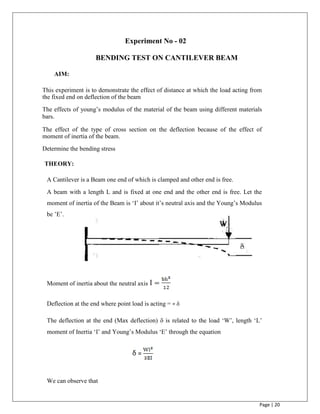Page | 20
Experiment No - 02
BENDING TEST ON CANTILEVER BEAM
AIM:
This experiment is to demonstrate the effect of distance at which the load acting from
the fixed end on deflection of the beam

The effects of young‟s modulus of the material of the beam using different materials
bars.

The effect of the type of cross section on the deflection because of the effect of
moment of inertia of the beam.

Determine the bending stress

THEORY:
A Cantilever is a Beam one end of which is clamped and other end is free.
A beam with a length L and is fixed at one end and the other end is free. Let the
moment of inertia of the Beam is „I‟ about it‟s neutral axis and the Young‟s Modulus
be ‟E‟.
Moment of inertia about the neutral axis
Deflection at the end where point load is acting = = 
The deflection at the end (Max deflection)  is related to the load „W‟, length „L‟
moment of Inertia „I‟ and Young‟s Modulus „E‟ through the equation
We can observe that
=
 