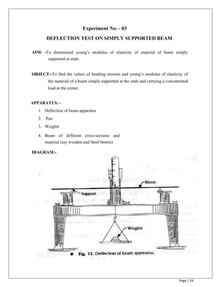 Page | 24
Experiment No: - 03
DEFLECTION TEST ON SIMPLY SUPPORTED BEAM
AIM: -To determined young‟s modulus of elasticity of material of beam simply
supported at ends.
OBJECT:-To find the values of bending stresses and young‟s modulus of elasticity of
the material of a beam simply supported at the ends and carrying a concentrated
load at the center.
APPARATUS: -
1. Deflection of beam apparatus
2. Pan
3. Weights
4. Beam of different cross-sections and
material (say wooden and Steel beams)
DIAGRAM:-
 