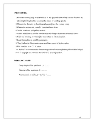 31
PROCEDURE:-
1.Select the driving dogs to suit the size of the specimen and clamp it in the machine by
adjusting the length of the specimen by means of a sliding spindle.
2.Measure the diameter at about three places and take the average value.
3.Choose the appropriate range by capacity change lever
4.Set the maximum load pointer to zero.
5.Set the protractor to zero for convenience and clamp it by means of knurled screw.
6.Carry out straining by rotating the hand wheel in either direction.
7.Load the machine in suitable increments.
8.Then load out to failure as to cause equal increments of strain reading.
9.Plot a torque- twist (T- θ) graph.
10. Read off co-ordinates of a convenient point from the straight line portion of the torque
twist (T-θ) graph and calculate the value of G by using relation.
OBESERVATIONS:-
Gauge length of the specimen, L = ………
Diameter of the specimen, d = ………
Polar moment of inertia, J = π d4
/32 = ........
 