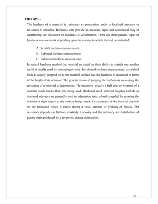 35
THEORY: -
The hardness of a material is resistance to penetration under a localized pressure or
resistance to abrasion. Hardness tests provide an accurate, rapid and economical way of
determining the resistance of materials to deformation. There are three general types of
hardness measurements depending upon the manner in which the test is conducted:
A. Scratch hardness measurement,
B. Rebound hardness measurement
C. Indention hardness measurement.
In scratch hardness method the material are rated on their ability to scratch one another
and it is usually used by mineralogists only. In rebound hardness measurement, a standard
body is usually dropped on to the material surface and the hardness is measured in terms
of the height of its rebound. The general means of judging the hardness is measuring the
resistance of a material to indentation. The indenters usually a ball cone or pyramid of a
material much harder than that being used. Hardened steel, sintered tungsten carbide or
diamond indenters are generally used in indentation tests; a load is applied by pressing the
indenter at right angles to the surface being tested. The hardness of the material depends
on the resistance which it exerts during a small amount of yielding or plastic. The
resistance depends on friction, elasticity, viscosity and the intensity and distribution of
plastic strain produced by a given tool during indentation.
 
