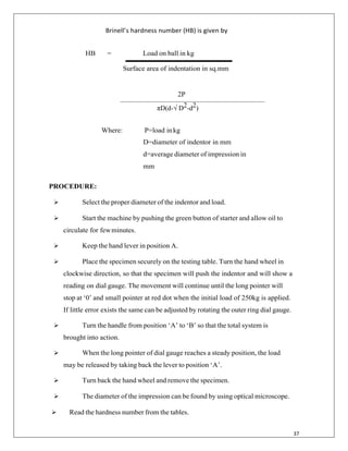 37
Brinell’s hardness number (HB) is given by
HB = Load on ball in kg
Surface area of indentation in sq.mm
2P
πD(d-√ D2-d2)
Where: P=load inkg
D=diameter of indentor in mm
d=average diameter of impression in
mm
PROCEDURE:
 Select the proper diameter of the indentor and load.
 Start the machine by pushing the green button of starter and allow oil to
circulate for fewminutes.
 Keep the hand lever in position A.
 Place the specimen securely on the testing table. Turn the hand wheel in
clockwise direction, so that the specimen will push the indentor and will show a
reading on dial gauge. The movement will continue until the long pointer will
stop at „0‟ and small pointer at red dot when the initial load of 250kg is applied.
If little error exists the same can be adjusted by rotating the outer ring dial gauge.
 Turn the handle from position „A‟ to „B‟ so that the total system is
brought into action.
 When the long pointer of dial gauge reaches a steady position, the load
may be released by taking back the lever to position „A‟.
 Turn back the hand wheel and remove the specimen.
 The diameter of the impression can be found by using optical microscope.
 Read the hardness number from the tables.
 