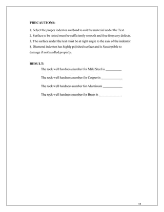 44
PRECAUTIONS:
1. Select the proper indentor and load to suit the material under the Test.
2. Surface to be tested must be sufficiently smooth and free from any defects.
3. The surface under the test must be at right angle to the axis of the indentor.
4. Diamond indentor has highly polished surface and is Susceptible to
damage if nothandled properly.
RESULT:
The rock well hardness number for Mild Steel is
The rock well hardness number for Copper is
The rock well hardness number for Aluminum
The rock well hardness number for Brass is
 