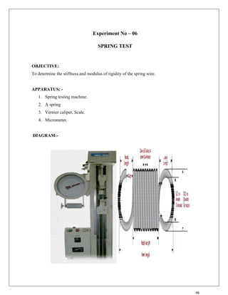 46
Experiment No – 06
SPRING TEST
OBJECTIVE:
To determine the stiffness and modulus of rigidity of the spring wire.
APPARATUS: -
1. Spring testing machine.
2. A spring
3. Vernier caliper, Scale.
4. Micrometer.
DIAGRAM:-
 