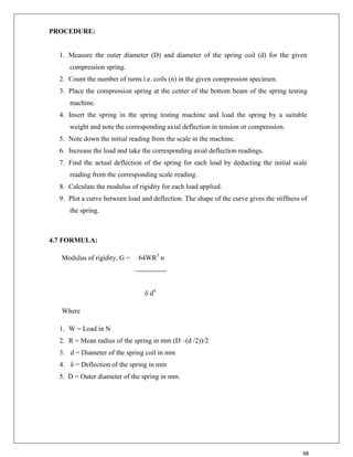 48
PROCEDURE:
1. Measure the outer diameter (D) and diameter of the spring coil (d) for the given
compression spring.
2. Count the number of turns i.e. coils (n) in the given compression specimen.
3. Place the compression spring at the center of the bottom beam of the spring testing
machine.
4. Insert the spring in the spring testing machine and load the spring by a suitable
weight and note the corresponding axial deflection in tension or compression.
5. Note down the initial reading from the scale in the machine.
6. Increase the load and take the corresponding axial deflection readings.
7. Find the actual deflection of the spring for each load by deducting the initial scale
reading from the corresponding scale reading.
8. Calculate the modulus of rigidity for each load applied.
9. Plot a curve between load and deflection. The shape of the curve gives the stiffness of
the spring.
4.7 FORMULA:
Modulus of rigidity, G = 64WR3
n
δ d4
Where
1. W = Load in N
2. R = Mean radius of the spring in mm (D –(d /2))/2
3. d = Diameter of the spring coil in mm
4. δ = Deflection of the spring in mm
5. D = Outer diameter of the spring in mm.
 