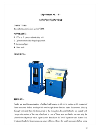 53
Experiment No. – 07
COMPRESSION TEST
OBJECTIVE:-
To perform compression test on UTM.
APPARATUS:-
1. UTM or A compression testing m/c,
2. Cylindrical or cube shaped specimen,
3. Vernier caliper,
4. Liner scale.
DIAGRAM:-
THEORY:-
Bricks are used in construction of either load bearing walls or in portion walls in case of
frame structure. In bad bearing walls total weight from slab and upper floor comes directly
through brick and then it is transversed to the foundation. In case the bricks are loaded with
compressive nature of force on other hand in case of frame structure bricks are used only for
construction of portion walls, layers comes directly on the lower layers or wall. In this case
bricks are loaded with compressive nature of force. Hence for safely measures before using
 