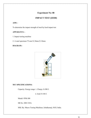 56
Experiment No: 08
IMPACT TEST (IZOD)
AIM: -
To determine the impact strength of steel by Izod impact test
APPARATUS: -
1. Impact testing machine
2. A steel specimen 75 mm X 10mm X 10mm
DIAGRAM:-
M/C SPECIFICATIONS:
Capacity: Energy range: i. Charpy: 0-300 J.
ii. Izod: 0-168 J.
Model: ITM-300
SR.No: 2001/1016.
Mfd. By: Macro Testing Machines, Ichalkaranji, M.H, India.
 