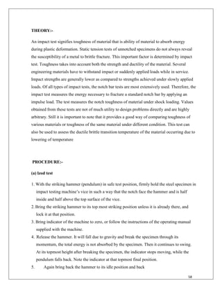 58
THEORY:-
An impact test signifies toughness of material that is ability of material to absorb energy
during plastic deformation. Static tension tests of unnotched specimens do not always reveal
the susceptibility of a metal to brittle fracture. This important factor is determined by impact
test. Toughness takes into account both the strength and ductility of the material. Several
engineering materials have to withstand impact or suddenly applied loads while in service.
Impact strengths are generally lower as compared to strengths achieved under slowly applied
loads. Of all types of impact tests, the notch bar tests are most extensively used. Therefore, the
impact test measures the energy necessary to fracture a standard notch bar by applying an
impulse load. The test measures the notch toughness of material under shock loading. Values
obtained from these tests are not of much utility to design problems directly and are highly
arbitrary. Still it is important to note that it provides a good way of comparing toughness of
various materials or toughness of the same material under different condition. This test can
also be used to assess the ductile brittle transition temperature of the material occurring due to
lowering of temperature
PROCEDURE:-
(a) lzod test
1. With the striking hammer (pendulum) in safe test position, firmly hold the steel specimen in
impact testing machine‟s vice in such a way that the notch face the hammer and is half
inside and half above the top surface of the vice.
2. Bring the striking hammer to its top most striking position unless it is already there, and
lock it at that position.
3. Bring indicator of the machine to zero, or follow the instructions of the operating manual
supplied with the machine.
4. Release the hammer. It will fall due to gravity and break the specimen through its
momentum, the total energy is not absorbed by the specimen. Then it continues to swing.
At its topmost height after breaking the specimen, the indicator stops moving, while the
pendulum falls back. Note the indicator at that topmost final position.
5. Again bring back the hammer to its idle position and back
 