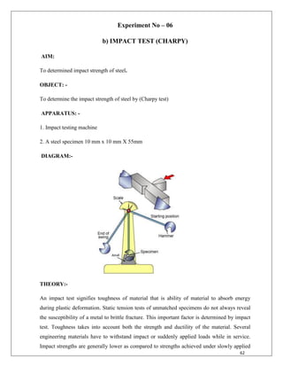 62
Experiment No – 06
b) IMPACT TEST (CHARPY)
AIM:
To determined impact strength of steel.
OBJECT: -
To determine the impact strength of steel by (Charpy test)
APPARATUS: -
1. Impact testing machine
2. A steel specimen 10 mm x 10 mm X 55mm
DIAGRAM:-
THEORY:-
An impact test signifies toughness of material that is ability of material to absorb energy
during plastic deformation. Static tension tests of unmatched specimens do not always reveal
the susceptibility of a metal to brittle fracture. This important factor is determined by impact
test. Toughness takes into account both the strength and ductility of the material. Several
engineering materials have to withstand impact or suddenly applied loads while in service.
Impact strengths are generally lower as compared to strengths achieved under slowly applied
 