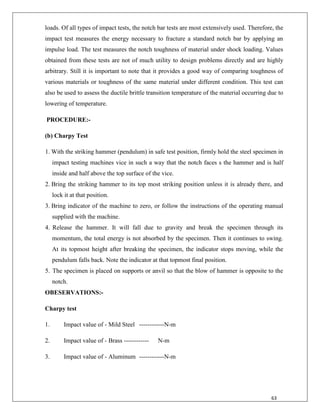 63
loads. Of all types of impact tests, the notch bar tests are most extensively used. Therefore, the
impact test measures the energy necessary to fracture a standard notch bar by applying an
impulse load. The test measures the notch toughness of material under shock loading. Values
obtained from these tests are not of much utility to design problems directly and are highly
arbitrary. Still it is important to note that it provides a good way of comparing toughness of
various materials or toughness of the same material under different condition. This test can
also be used to assess the ductile brittle transition temperature of the material occurring due to
lowering of temperature.
PROCEDURE:-
(b) Charpy Test
1. With the striking hammer (pendulum) in safe test position, firmly hold the steel specimen in
impact testing machines vice in such a way that the notch faces s the hammer and is half
inside and half above the top surface of the vice.
2. Bring the striking hammer to its top most striking position unless it is already there, and
lock it at that position.
3. Bring indicator of the machine to zero, or follow the instructions of the operating manual
supplied with the machine.
4. Release the hammer. It will fall due to gravity and break the specimen through its
momentum, the total energy is not absorbed by the specimen. Then it continues to swing.
At its topmost height after breaking the specimen, the indicator stops moving, while the
pendulum falls back. Note the indicator at that topmost final position.
5. The specimen is placed on supports or anvil so that the blow of hammer is opposite to the
notch.
OBESERVATIONS:-
Charpy test
1. Impact value of - Mild Steel ------------N-m
2. Impact value of - Brass ------------ N-m
3. Impact value of - Aluminum ------------N-m
 