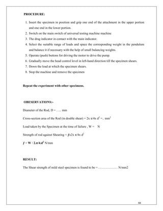 66
PROCEDURE:
1. Insert the specimen in position and grip one end of the attachment in the upper portion
and one end in the lower portion.
2. Switch on the main switch of universal testing machine machine
3. The drag indicator in contact with the main indicator.
4. Select the suitable range of loads and space the corresponding weight in the pendulum
and balance it if necessary with the help of small balancing weights.
5. Operate (push) buttons for driving the motor to drive the pump.
6. Gradually move the head control level in left-hand direction till the specimen shears.
7. Down the load at which the specimen shears.
8. Stop the machine and remove the specimen
Repeat the experiment with other specimens.
OBESERVATIONS:-
Diameter of the Rod, D = ….. mm
Cross-section area of the Rod (in double shear) = 2x π/4x d2
=.. mm2
Load taken by the Specimen at the time of failure , W = N
Strength of rod against Shearing = ƒx2x π/4x d2
ƒ = W / 2.π/4.d2
N/mm
RESULT:
The Shear strength of mild steel specimen is found to be = ……………… N/mm2
 