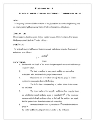 68
Experiment No: 10
VERIFICATION OF MAXWELL’SRECIPROCAL THEOREM ON BEAMS
AIM:
To find young‟s modulus of the material of the given beam by conducting bending test
on simply supported beam using Maxwell‟s law of reciprocal deflections.
APPARATUS:
Beam supports, Loading yoke, Slotted weight hanger, Slotted weights, Dial gauge,
Dial gauge stand, Scale & Vernier callipers
FORMULA:
For a simply supported beam with concentrated load at mid-span the formulae of
deflection is as follows:
11 WL3
PROCEDURE:
δ =
768 EI
1. The breadth and depth of the beam along the span is measured and average
values are taken.
2. The load is applied in increments and the corresponding
deflections with the help of dial gauge are measured.
3. Precautions are to be taken to keep the dial gauge in correct
position to measurethedesireddeflection.
4. The deflections corresponding to various loads for each case
are tabulated.
5. The beam is placed horizontally and in the first case, the loads
are acted in the middle and dial gauge is placed at 1/4th of the beam and
loads are added slowly and according to the load, the readings are noted.
Similarly note down the deflections while unloading.
6. In the second case load is placed at 1/4th of the beam and dial
gauge at
the center and the readings are noted similar to the first case.
 