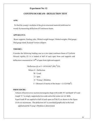 74
Experiment No: 12
CONTINUOUSBEAM - DEFLECTION TEST
AIM:
To find the young‟s modulus of the given structural material (mild steel or
wood) by measuring deflection of Continuous beam.
APPARATUS:
Beam supports, loading yoke, Slotted weight hanger, Slotted weights, Dial gauge,
Dial gauge stand, Scale & Vernier callipers.
THEORY:
Consider the following loading case as a two span continuos beam of Uniform
flexural rigidity EI. It is loaded at half of each span from end supports and
deflection is measured at 1/4th of span from right end support.
Deflection (δ) at F= (43/6144)* (WL3/EI)
Where δ = Deflection
W= Load.
L= span
E= Young‟s Modulus
I = Moment of inertia of the beam = (1/12)*(bd3)
PROCEDURE:
A beam of known cross-section (rectangular shape with width “b” and depth “d”) and
length “L” is simply supported at two ends and at the center (at A,C &B).
Equal loads W are applied at half of each span (at D & E) as shown in the figure
(1) In six increments. The deflection at F is correlated graphically to the load
applied and the Young‟s Modulus is determined.
 