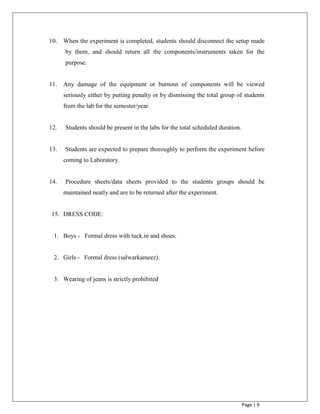Page | 9
10. When the experiment is completed, students should disconnect the setup made
by them, and should return all the components/instruments taken for the
purpose.
11. Any damage of the equipment or burnout of components will be viewed
seriously either by putting penalty or by dismissing the total group of students
from the lab for the semester/year.
12. Students should be present in the labs for the total scheduled duration.
13. Students are expected to prepare thoroughly to perform the experiment before
coming to Laboratory.
14. Procedure sheets/data sheets provided to the students groups should be
maintained neatly and are to be returned after the experiment.
15. DRESS CODE:
1. Boys - Formal dress with tuck in and shoes.
2. Girls - Formal dress (salwarkameez).
3. Wearing of jeans is strictly prohibited
 