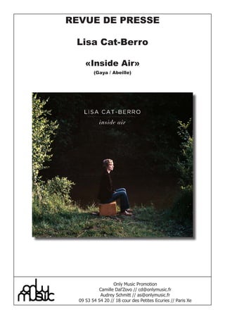 REVUE DE PRESSE

 Lisa Cat-Berro

     «Inside Air»
         (Gaya / Abeille)




                   Only Music Promotion
           Camille Dal’Zovo // cd@onlymusic.fr
            Audrey Schmitt // as@onlymusic.fr
  09 53 54 54 20 // 18 cour des Petites Ecuries // Paris Xe
 