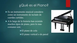 ¿Qué es el Piano?
 Es un instrumento musical considera
  como un instrumento de teclado de
  cuerdas curtidas.
 A lo
     largo de la historia han existido
  muchos tipos de piano, pero lo mas
  comunes son:
              El   piano de cola
              El   piano vertical o de pared
 