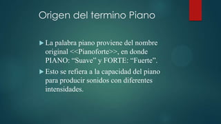 Origen del termino Piano

 Lapalabra piano proviene del nombre
 original <<Pianoforte>>, en donde
 PIANO: “Suave” y FORTE: “Fuerte”.
 Estose refiera a la capacidad del piano
 para producir sonidos con diferentes
 intensidades.
 