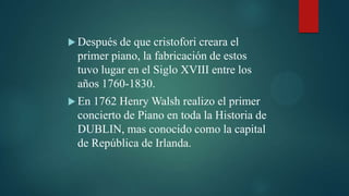  Después de que cristofori creara el
 primer piano, la fabricación de estos
 tuvo lugar en el Siglo XVIII entre los
 años 1760-1830.
 En1762 Henry Walsh realizo el primer
 concierto de Piano en toda la Historia de
 DUBLIN, mas conocido como la capital
 de República de Irlanda.
 