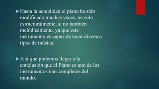  Hasta  la actualidad el piano ha sido
  modificado muchas veces, no solo
  estructuralmente, si no también
  melódicamente, ya que este
  instrumento es capaz de tocar diversos
  tipos de música.


 A si que podemos llegar a la
  conclusión que el Piano es uno de los
  instrumentos mas completos del
  mundo.
 