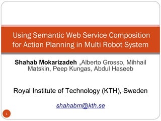 Shahab Mokarizadeh  , Alberto Grosso, Mihhail Matskin, Peep Kungas, Abdul Haseeb Royal Institute of Technology (KTH), Sweden [email_address]   Using Semantic Web Service Composition for Action Planning in Multi Robot System 