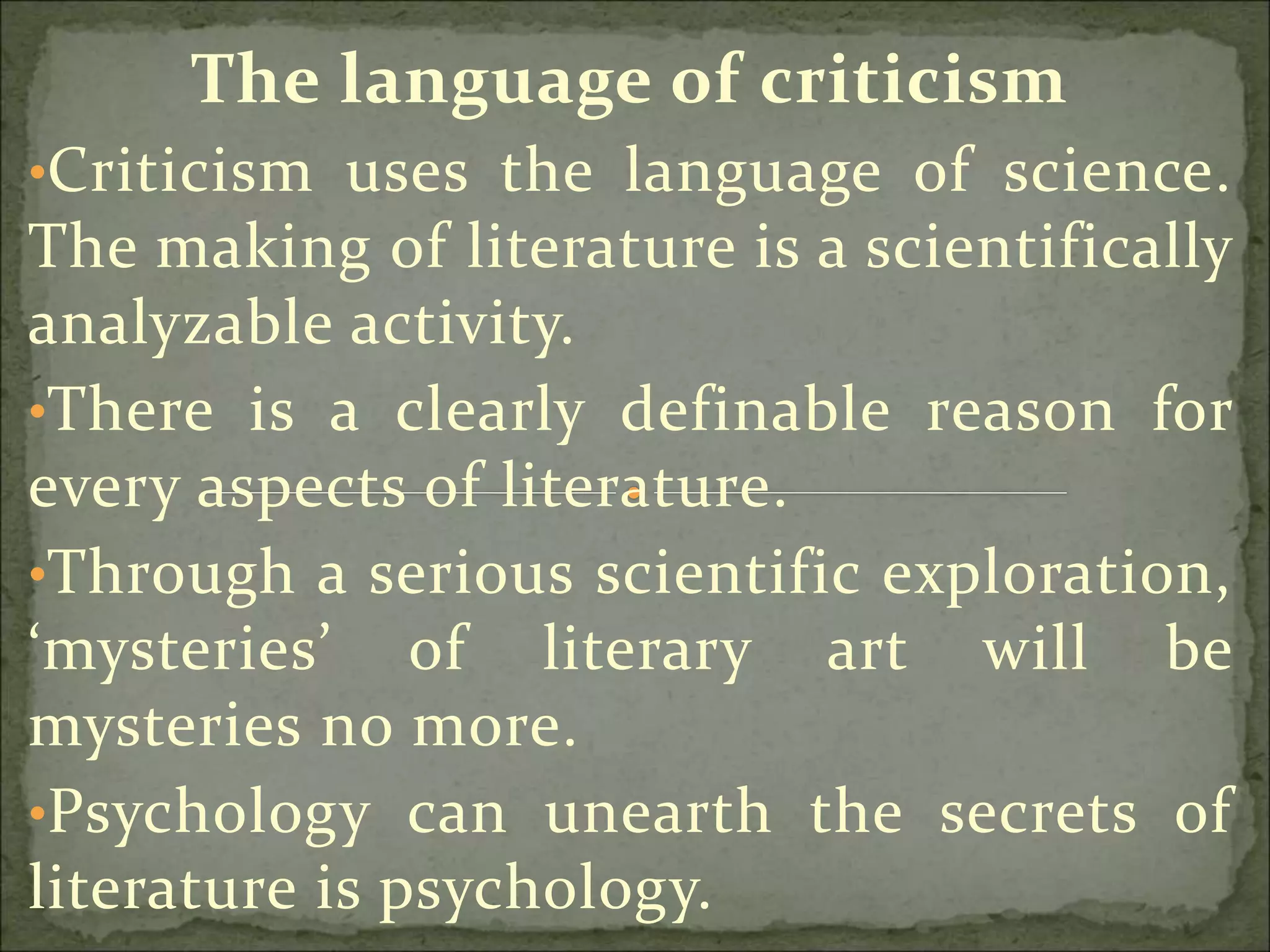 The language of criticism
•Criticism uses the language of science.
The making of literature is a scientifically
analyzable activity.
•There is a clearly definable reason for
every aspects of literature.
•Through a serious scientific exploration,
‘mysteries’ of literary art will be
mysteries no more.
•Psychology can unearth the secrets of
literature is psychology.
 
