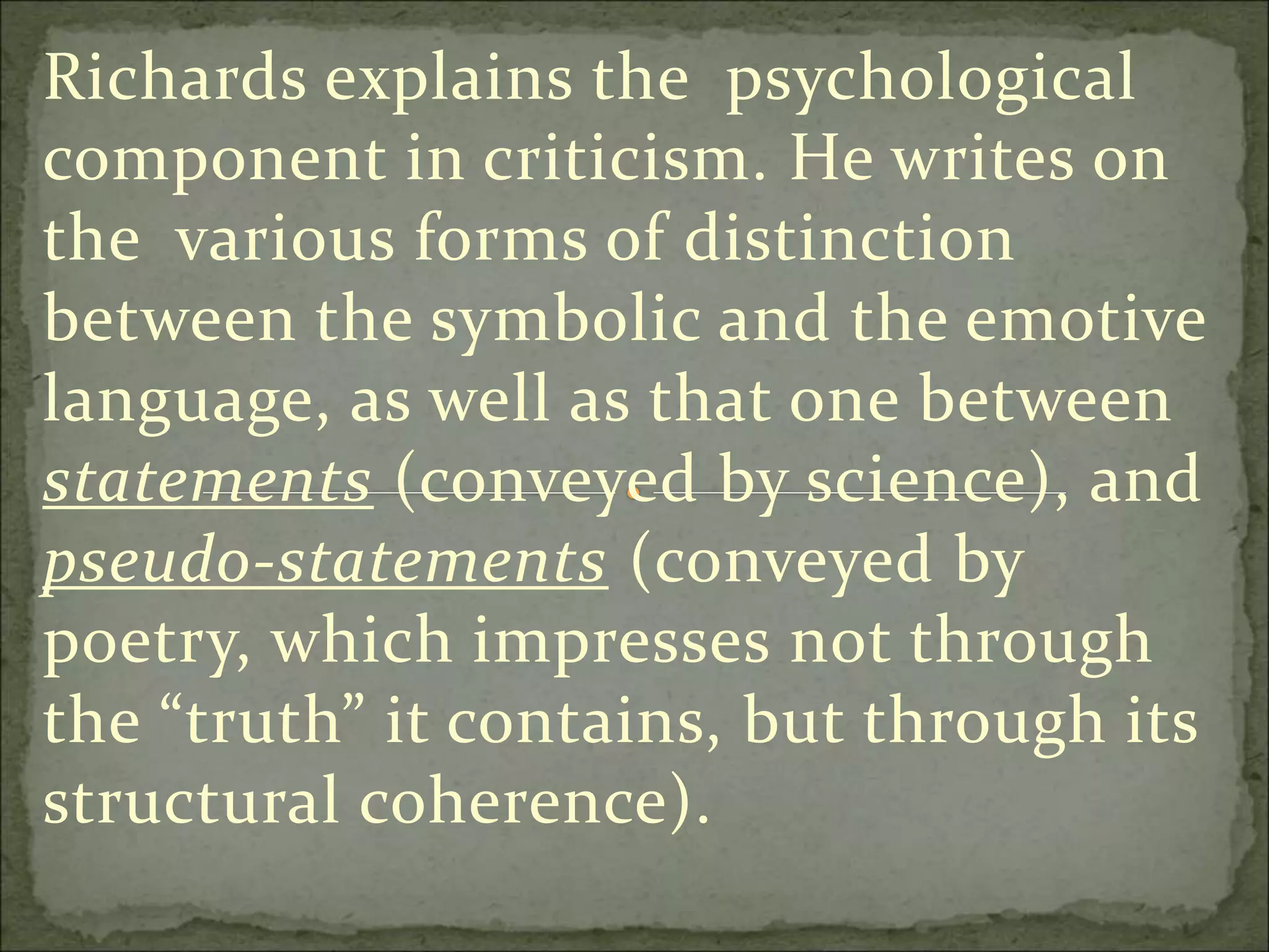 Richards explains the psychological
component in criticism. He writes on
the various forms of distinction
between the symbolic and the emotive
language, as well as that one between
statements (conveyed by science), and
pseudo-statements (conveyed by
poetry, which impresses not through
the “truth” it contains, but through its
structural coherence).
 