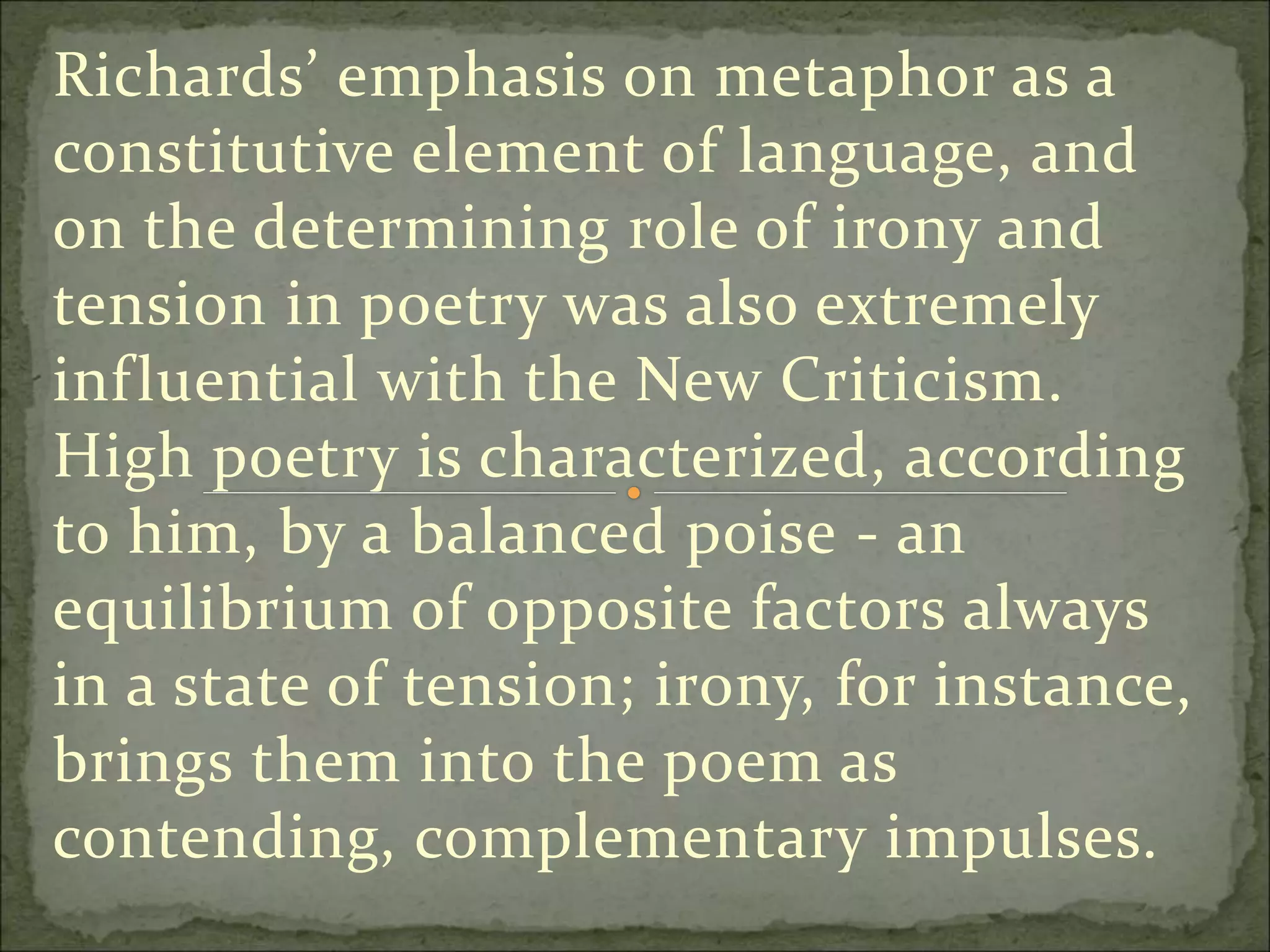 Richards’ emphasis on metaphor as a
constitutive element of language, and
on the determining role of irony and
tension in poetry was also extremely
influential with the New Criticism.
High poetry is characterized, according
to him, by a balanced poise - an
equilibrium of opposite factors always
in a state of tension; irony, for instance,
brings them into the poem as
contending, complementary impulses.
 