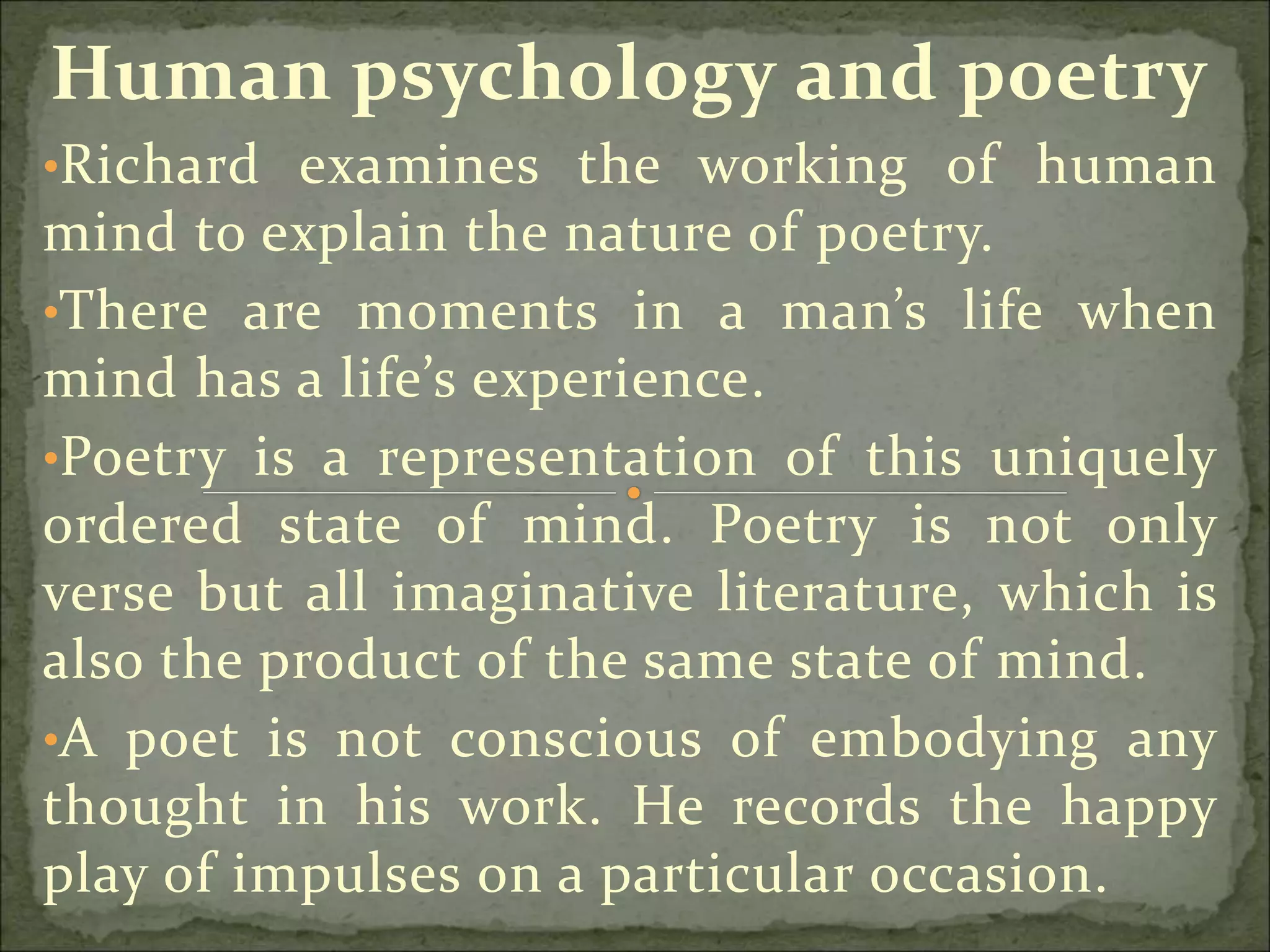 Human psychology and poetry
•Richard examines the working of human
mind to explain the nature of poetry.
•There are moments in a man’s life when
mind has a life’s experience.
•Poetry is a representation of this uniquely
ordered state of mind. Poetry is not only
verse but all imaginative literature, which is
also the product of the same state of mind.
•A poet is not conscious of embodying any
thought in his work. He records the happy
play of impulses on a particular occasion.
 