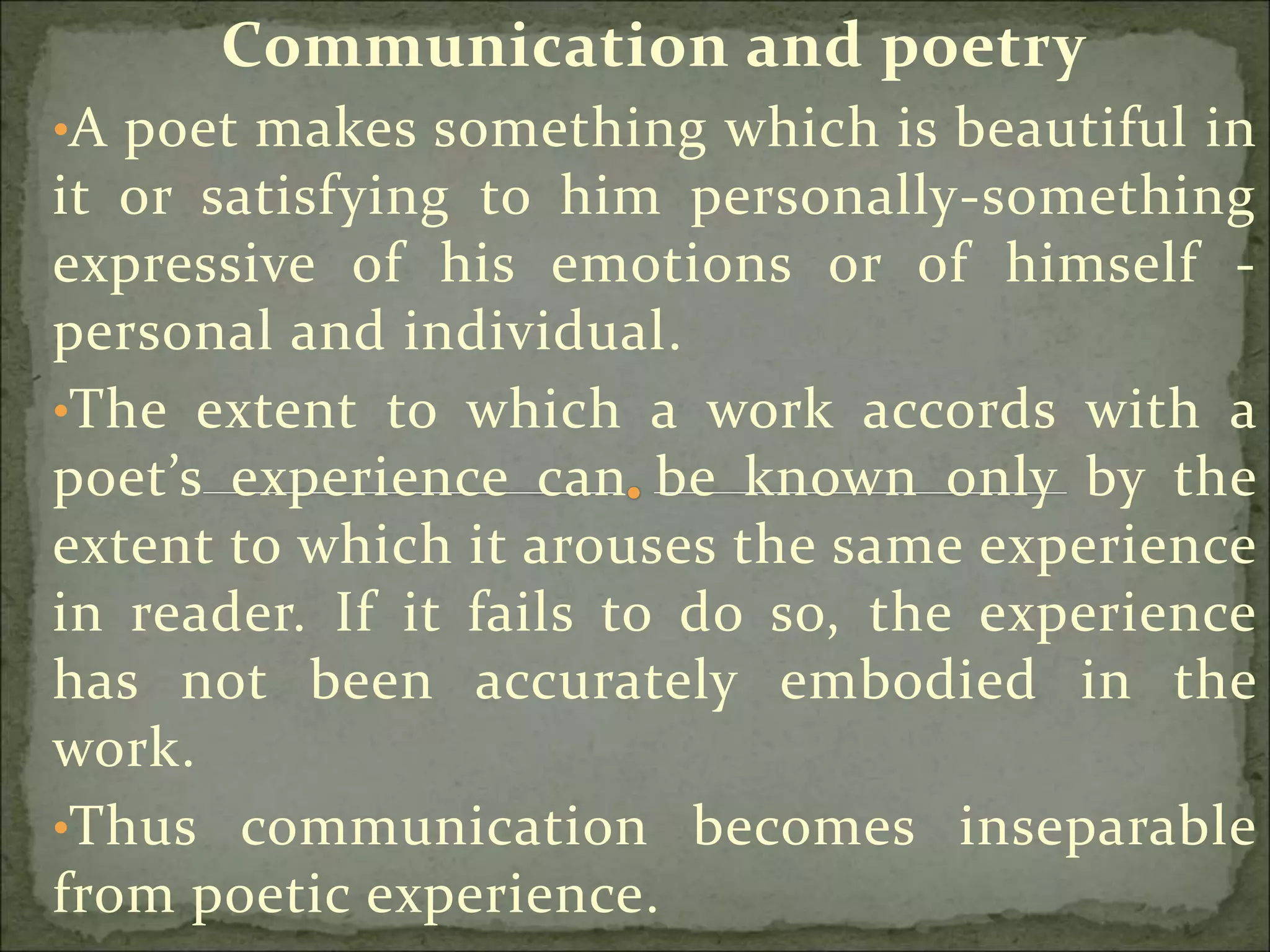 Communication and poetry
•A poet makes something which is beautiful in
it or satisfying to him personally-something
expressive of his emotions or of himself -
personal and individual.
•The extent to which a work accords with a
poet’s experience can be known only by the
extent to which it arouses the same experience
in reader. If it fails to do so, the experience
has not been accurately embodied in the
work.
•Thus communication becomes inseparable
from poetic experience.
 