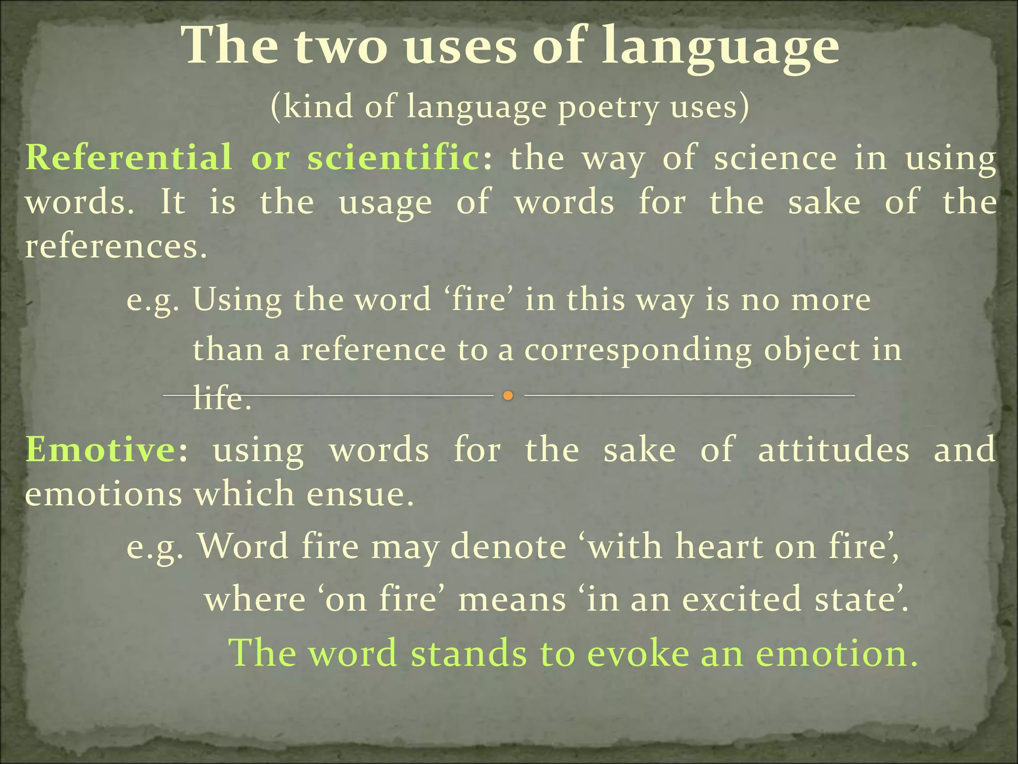 The two uses of language
(kind of language poetry uses)
Referential or scientific: the way of science in using
words. It is the usage of words for the sake of the
references.
e.g. Using the word ‘fire’ in this way is no more
than a reference to a corresponding object in
life.
Emotive: using words for the sake of attitudes and
emotions which ensue.
e.g. Word fire may denote ‘with heart on fire’,
where ‘on fire’ means ‘in an excited state’.
The word stands to evoke an emotion.
 