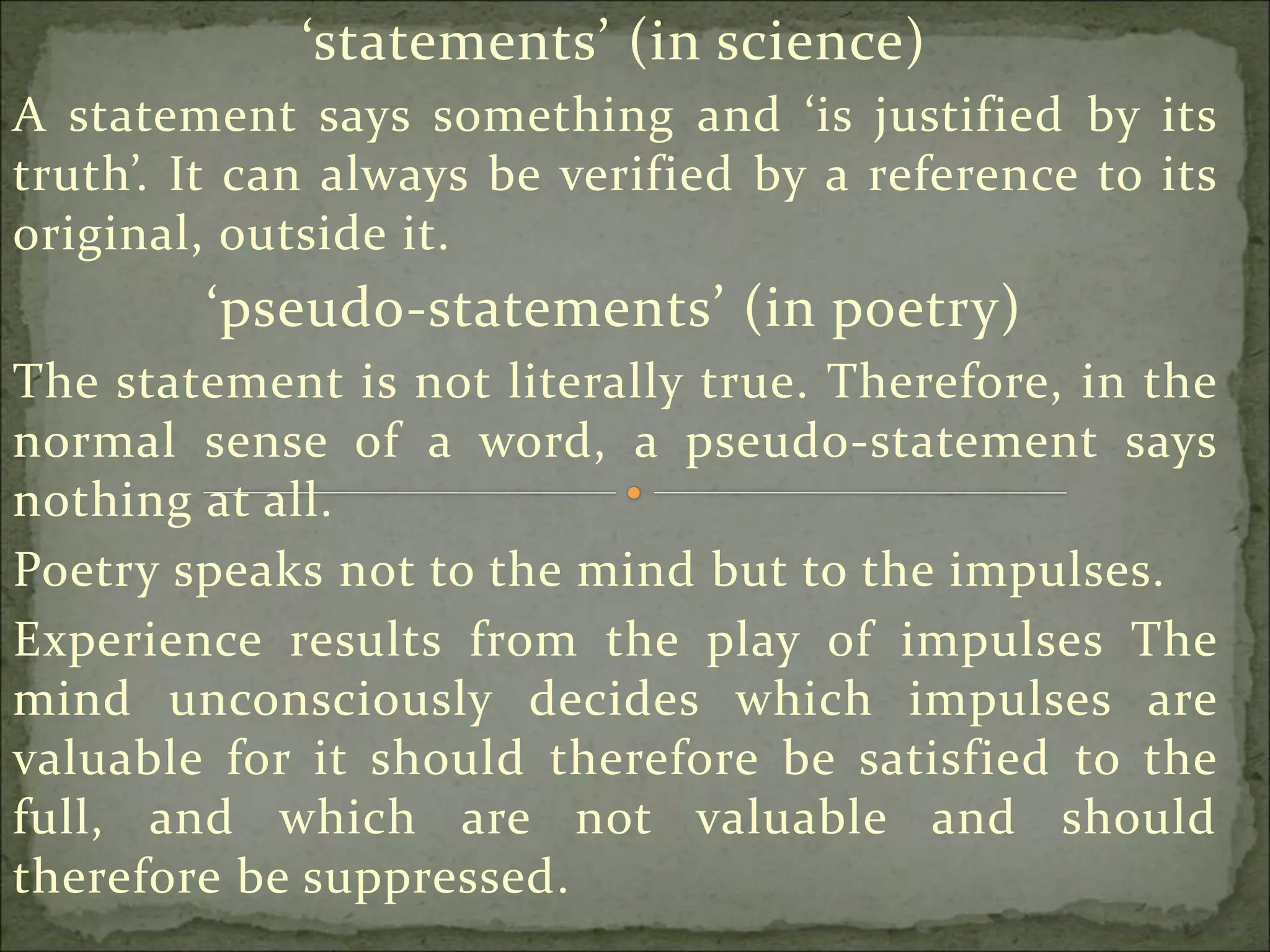 ‘statements’ (in science)
A statement says something and ‘is justified by its
truth’. It can always be verified by a reference to its
original, outside it.
‘pseudo-statements’ (in poetry)
The statement is not literally true. Therefore, in the
normal sense of a word, a pseudo-statement says
nothing at all.
Poetry speaks not to the mind but to the impulses.
Experience results from the play of impulses The
mind unconsciously decides which impulses are
valuable for it should therefore be satisfied to the
full, and which are not valuable and should
therefore be suppressed.
 