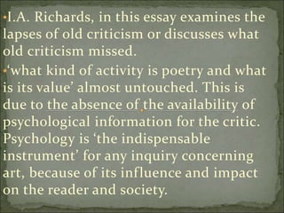 •I.A. Richards, in this essay examines the
lapses of old criticism or discusses what
old criticism missed.
•‘what kind of activity is poetry and what
is its value’ almost untouched. This is
due to the absence of the availability of
psychological information for the critic.
Psychology is ‘the indispensable
instrument’ for any inquiry concerning
art, because of its influence and impact
on the reader and society.
 