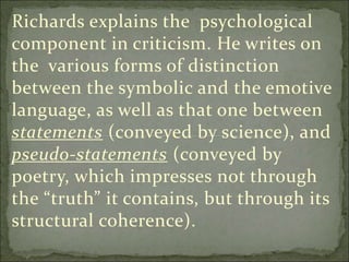 Richards explains the psychological
component in criticism. He writes on
the various forms of distinction
between the symbolic and the emotive
language, as well as that one between
statements (conveyed by science), and
pseudo-statements (conveyed by
poetry, which impresses not through
the “truth” it contains, but through its
structural coherence).
 