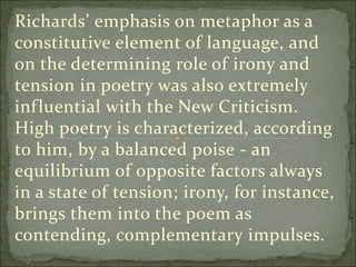Richards’ emphasis on metaphor as a
constitutive element of language, and
on the determining role of irony and
tension in poetry was also extremely
influential with the New Criticism.
High poetry is characterized, according
to him, by a balanced poise - an
equilibrium of opposite factors always
in a state of tension; irony, for instance,
brings them into the poem as
contending, complementary impulses.
 