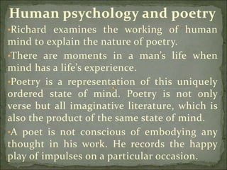 Human psychology and poetry
•Richard examines the working of human
mind to explain the nature of poetry.
•There are moments in a man’s life when
mind has a life’s experience.
•Poetry is a representation of this uniquely
ordered state of mind. Poetry is not only
verse but all imaginative literature, which is
also the product of the same state of mind.
•A poet is not conscious of embodying any
thought in his work. He records the happy
play of impulses on a particular occasion.
 