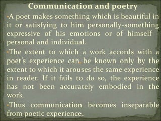 Communication and poetry
•A poet makes something which is beautiful in
it or satisfying to him personally-something
expressive of his emotions or of himself -
personal and individual.
•The extent to which a work accords with a
poet’s experience can be known only by the
extent to which it arouses the same experience
in reader. If it fails to do so, the experience
has not been accurately embodied in the
work.
•Thus communication becomes inseparable
from poetic experience.
 