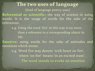 The two uses of language
(kind of language poetry uses)
Referential or scientific: the way of science in using
words. It is the usage of words for the sake of the
references.
e.g. Using the word ‘fire’ in this way is no more
than a reference to a corresponding object in
life.
Emotive: using words for the sake of attitudes and
emotions which ensue.
e.g. Word fire may denote ‘with heart on fire’,
where ‘on fire’ means ‘in an excited state’.
The word stands to evoke an emotion.
 