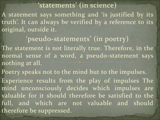 ‘statements’ (in science)
A statement says something and ‘is justified by its
truth’. It can always be verified by a reference to its
original, outside it.
‘pseudo-statements’ (in poetry)
The statement is not literally true. Therefore, in the
normal sense of a word, a pseudo-statement says
nothing at all.
Poetry speaks not to the mind but to the impulses.
Experience results from the play of impulses The
mind unconsciously decides which impulses are
valuable for it should therefore be satisfied to the
full, and which are not valuable and should
therefore be suppressed.
 