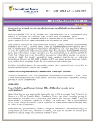 IPR – GDF SUEZ LATIN AM ERICA



                                                  INTERN AL ANNOUNCEMENT
                                                                                  JULY 3, 2012
Debate sobre o acesso à energia e as relações com as autoridades locais, Comunidade
Mata Machado

Organizada pela GDF SUEZ e a ONG Be-Linked, esta conferência-debate com as comunidades de Mata
Machado, no Alto da Boa Vista, abordou o tópico “Inovação Social e Comunidades Carentes”.
Na comunidade, quase cem moradores do local se reuniram para discutir iniciativas de combate a
pobreza e deliberar sobre o papel das empresas e dos empreendedores sociais.

Após conversas conduzidas por líderes comunitários, Françoise Guichard, Diretora de Desenvolvimento
Sustentável da GDF SUEZ, e Bernard Saincy, Diretor de Responsabilidade Social Corporativa da GDF
SUEZ e Vice-Presidente do programa "Rassembleurs d’Énergies" da GDF SUEZ, discutiram o interesse
do Grupo em trabalhar com empreendedores sociais. Fábio Rosa, Presidente da ONG IDEAAS (Instituto
para o Desenvolvimento de Energias Alternativas e da Auto Sustentabilidade), e Julio Lima, da ONG Un
Techo Para Mí País, descreveram os desafios e os problemas relacionados à pobreza e ao acesso à
energia no Brasil. Eles também apresentaram suas respectivas parcerias com os programas
Rassembleurs d'Énergies da GDF SUEZ e Flagship da IPR, que apóiam projetos locais que tenham
como objetivo elevar a qualidade de vida das comunidades nas quais o Grupo atua.

O objetivo desse debate inovador foi criar um diálogo aberto com as comunidades para compartilhar as
idéias implementadas pelo Grupo em todo o mundo.

Fórum Global Compacte UN-Habitat: sessão sobre urbanização e cidades

Intervenção de Stéphane Queré, Vice-Presidente de Desenvolvimento Sustentável da GDF SUEZ, sobre
o tema “Formando parcerias para futuros urbanos: alavacando pontos fortes e viabilizando a mudança
por meio de valores compartilhados”.

18 de junho

Fórum Global Compact França: visões de CEOs e ONGs sobre inovação para a
sustentabilidade

Gérard Mestrallet fez uma apresentação, juntamente com o CEO da empresa Total, Christophe de
Margerie, e o CEO da Schneider Electric, Jean-Pascal Tricoire, para discutir inovações na área de
desenvolvimento sustentável, dando exemplos de parcerias entre suas empresas e ONGs. O propósito
dessa sessão foi compartilhar experiências de diálogo com stakeholders, ONGs e empreendedores
sociais, com o objetivo de promover projetos inovadores e o desenvolvimento local sustentável, além
da criação de valor compartilhado.

Gérard Mestrallet, que participou da sessão na condição de Presidente do Global Compact França, foi
acompanhado por Fábio Rosa, Presidente da IDEAAS, com quem foi assinado um contrato para
promover o acesso à energia para populações carentes do Brasil.
 